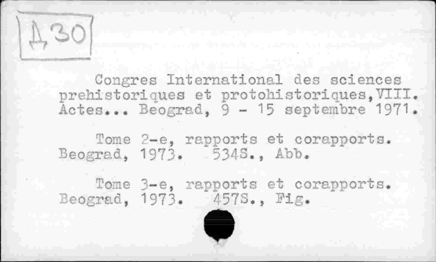 ﻿KM
Congres International des sciences préhistoriques et protohistoriques,VIII. Actes... Beograd, 9-15 septembre 1971.
Tome 2-е, rapports et corapports.
Beograd, 1973«	534-S. , Abb.
Tome 3-є, rapports et corapports.
Beograd, 1973.	457S., Fig.